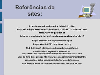 Referências de
    sites:

             http://www.psiqweb.med.br/gloss/dicp.htm
http://tecnologia.terra.com.br/interna/0,,OI639607-EI4805,00.html
                        http://www.seguranet.pt
   http://www.avjoaolucio.com/moodle/course/view.php?id=57

                Página Web do CAIS: http://www.cais.rnp.br

                  Página Web do CERT: http://www.cert.org

         FAQ de Firewall: http://www.clark.net/pub/mjr/pubs/fwfaq/
                 Aumentando as seguranças em redes IP:
     http://www.cisco.com/univercd/data/doc/cintrnet/ics/icssecur.htm
 Lista de itens de segurança: http://www.pangeia.com.br/seg/CheckList.html
        Vários artigos sobre segurança: http://www.rnp.br/newsgen/
     UNIX Security Tools: ftp://info.cert.org/pub/tech_tips/security_tools
 