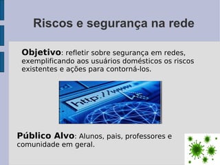 Riscos e segurança na rede

 Objetivo: refletir sobre segurança em redes,
 exemplificando aos usuários domésticos os riscos
 existentes e ações para contorná-los.




Público Alvo: Alunos, pais, professores e
comunidade em geral.
 