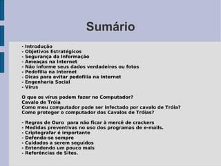 Sumário
-   Introdução
-   Objetivos Estratégicos
-   Segurança da Informação
-   Ameaças na Internet
-   Não informe seus dados verdadeiros ou fotos
-   Pedofilia na Internet
-   Dicas para evitar pedofilia na Internet
-   Engenharia Social
-   Vírus

O que os vírus podem fazer no Computador?
Cavalo de Tróia
Como meu computador pode ser infectado por cavalo de Tróia?
Como proteger o computador dos Cavalos de Tróias?

-   Regras de Ouro para não ficar à mercê de crackers
-   Medidas preventivas no uso dos programas de e-mails.
-   Criptografar é importante
-   Defenda-se sempre
-   Cuidados a serem seguidos
-   Entendendo um pouco mais
-   Referências de Sites.
 