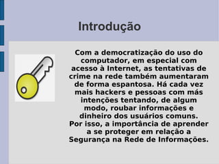 Introdução

  Com a democratização do uso do
   computador, em especial com
 acesso à Internet, as tentativas de
crime na rede também aumentaram
  de forma espantosa. Há cada vez
  mais hackers e pessoas com más
   intenções tentando, de algum
    modo, roubar informações e
   dinheiro dos usuários comuns.
Por isso, a importância de aprender
     a se proteger em relação a
Segurança na Rede de Informações.
 