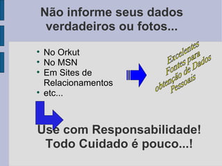 Não informe seus dados
     verdadeiros ou fotos...

    No Orkut

    No MSN

    Em Sites de
    Relacionamentos

    etc...



Use com Responsabilidade!
 Todo Cuidado é pouco...!
 