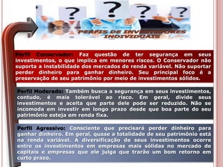 Perfil Conservador: Faz questão de ter segurança em seus
investimentos, o que implica em menores riscos. O Conservador não
suporta a instabilidade dos mercados de renda variável. Não suportar
perder dinheiro para ganhar dinheiro. Seu principal foco é a
preservação de seu patrimônio por meio de investimentos sólidos.
Perfil Moderado: Também busca a segurança em seus investimentos,
contudo, é mais tolerável ao risco. Em geral, divide seus
investimentos e aceita que parte dele pode ser reduzido. Não se
incomoda em investir em longo prazo desde que boa parte do seu
patrimônio esteja em renda fixa.
Perfil Agressivo: Consciente que precisará perder dinheiro para
ganhar dinheiro. Em geral, quase a totalidade de seu patrimônio está
na renda variável. A diversificação de seus investimentos ocorre
entre os investimentos em empresas mais sólidas no mercado de
capitais e empresas que ele julga que trarão um bom retorno em
curto prazo.
 