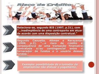 Segundo Caouette, Altman e Narayanan
(1999, p.3), “...o risco de crédito é
consequência de uma transação financeira
contratada e/ou contingencial entre o
fornecedor de fundos e o usuário desses
fundos.”
Exemplo: possibilidade de o tomador de
empréstimo não efetuar o pagamento.
Relaciona-se, segundo BIS (1997, p.21), com
“...inadimplência de uma contraparte em atuar
de acordo com uma disposição contratual.”
 