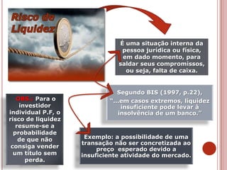 Exemplo: a possibilidade de uma
transação não ser concretizada ao
preço esperado devido a
insuficiente atividade do mercado.
Segundo BIS (1997, p.22),
“...em casos extremos, liquidez
insuficiente pode levar à
insolvência de um banco.”
É uma situação interna da
pessoa jurídica ou física,
em dado momento, para
saldar seus compromissos,
ou seja, falta de caixa.
OBS.: Para o
investidor
individual P.F, o
risco de liquidez
resume-se a
probabilidade
de que não
consiga vender
um título sem
perda.
 