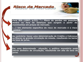 Em uma determinada situação, a política monetária pode
retirar dinheiro de circulação, resultando em alta da taxa de
juros.
Ao contrário: haver uma Administração de Crédito e Cobrança
os Riscos no grande circulação de moeda, resultando na baixa
da taxa de juros.
Para BIS (1997, p.22), “... Risco de perdas em posições
dentro ou fora de balanços que surgem a partir de
movimentos em preços de mercado.
(...) Um elemento específico do risco de mercado é o risco
cambial.”
 