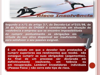de cumprir pontualmente as obrigações em
virtude do seu ativo disponível ser insuficiente
para satisfazer o seu passivo exigível.
Segundo o n.º1 do artigo 3.º, do Decreto-Lei nº315/98, de
20 de Outubro do CPEREF é considerada em situação de
insolvência a empresa que se encontre impossibilitada
É um estado em que o devedor tem prestações a
cumprir superiores aos rendimentos que recebe. não
consegue cumprir as suas obrigações (pagamentos).
Ao final de um processo ser declarada em
definitivamente insolvente, em falência ou
em recuperação. Lembrar! Investidores individuais
(Pessoa Física ) não corre este tipo de risco.
 