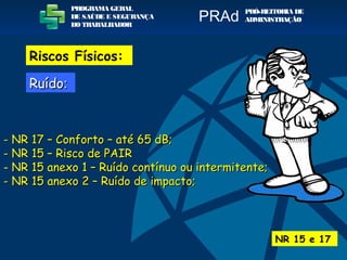 NR 15 e 17
PROGRAMA GERAL
DE SAÚDE E SEGURANÇA
DO TRABALHADOR
PRÓ-REITORIA DE
ADMINISTRAÇÃOPRAd
RuídoRuído::
Riscos Físicos:
- NR 17 – Conforto – até 65 dB;- NR 17 – Conforto – até 65 dB;
- NR 15 – Risco de PAIR- NR 15 – Risco de PAIR
- NR 15 anexo 1 – Ruído contínuo ou intermitente;NR 15 anexo 1 – Ruído contínuo ou intermitente;
- NR 15 anexo 2 – Ruído de impacto;- NR 15 anexo 2 – Ruído de impacto;
 