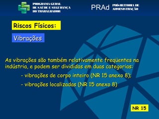 As vibrações são também relativamente freqüentes naAs vibrações são também relativamente freqüentes na
indústria, e podem ser divididas em duas categorias:indústria, e podem ser divididas em duas categorias:
- vibrações de corpo inteiro (NR 15 anexo 8);- vibrações de corpo inteiro (NR 15 anexo 8);
- vibrações localizadas (NR 15 anexo 8)- vibrações localizadas (NR 15 anexo 8)
NR 15
PROGRAMA GERAL
DE SAÚDE E SEGURANÇA
DO TRABALHADOR
PRÓ-REITORIA DE
ADMINISTRAÇÃOPRAd
VibraçõesVibrações
Riscos Físicos:
 