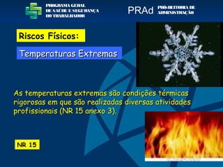 As temperaturas extremas são condições térmicasAs temperaturas extremas são condições térmicas
rigorosas em que são realizadas diversas atividadesrigorosas em que são realizadas diversas atividades
profissionais (NR 15 anexo 3).profissionais (NR 15 anexo 3).
NR 15
PROGRAMA GERAL
DE SAÚDE E SEGURANÇA
DO TRABALHADOR
PRÓ-REITORIA DE
ADMINISTRAÇÃOPRAd
Riscos Físicos:
Temperaturas ExtremasTemperaturas Extremas
 