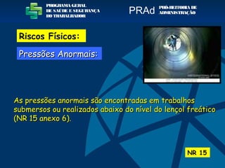 As pressões anormais são encontradas em trabalhosAs pressões anormais são encontradas em trabalhos
submersos ou realizados abaixo do nível do lençol freáticosubmersos ou realizados abaixo do nível do lençol freático
(NR 15 anexo 6).(NR 15 anexo 6).
NR 15
PROGRAMA GERAL
DE SAÚDE E SEGURANÇA
DO TRABALHADOR
PRÓ-REITORIA DE
ADMINISTRAÇÃOPRAd
Riscos Físicos:
Pressões Anormais:Pressões Anormais:
 