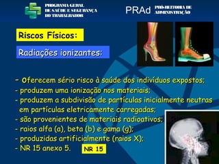 - o- oferecem sério risco à saúde dos indivíduos expostos;ferecem sério risco à saúde dos indivíduos expostos;
- produzem uma ionização nos materiais;- produzem uma ionização nos materiais;
- produzem a subdivisão de partículas inicialmente neutrasproduzem a subdivisão de partículas inicialmente neutras
em partículas eletricamente carregadas;em partículas eletricamente carregadas;
- são provenientes de materiais radioativos;- são provenientes de materiais radioativos;
- raios alfa (a), beta (b) e gama (g);- raios alfa (a), beta (b) e gama (g);
- produzidas artificialmente (raios X);- produzidas artificialmente (raios X);
- NR 15 anexo 5.- NR 15 anexo 5. NR 15
PROGRAMA GERAL
DE SAÚDE E SEGURANÇA
DO TRABALHADOR
PRÓ-REITORIA DE
ADMINISTRAÇÃOPRAd
Riscos Físicos:
Radiações ionizantes:Radiações ionizantes:
 
