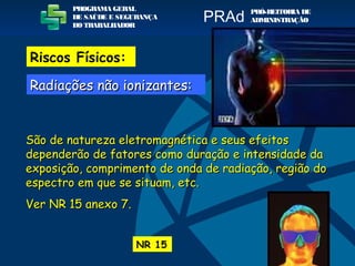 São de natureza eletromagnética e seus efeitosSão de natureza eletromagnética e seus efeitos
dependerão de fatores como duração e intensidade dadependerão de fatores como duração e intensidade da
exposição, comprimento de onda de radiação, região doexposição, comprimento de onda de radiação, região do
espectro em que se situam, etc.espectro em que se situam, etc.
Ver NR 15 anexo 7.Ver NR 15 anexo 7.
NR 15
PROGRAMA GERAL
DE SAÚDE E SEGURANÇA
DO TRABALHADOR
PRÓ-REITORIA DE
ADMINISTRAÇÃOPRAd
Riscos Físicos:
Radiações não ionizantes:Radiações não ionizantes:
 