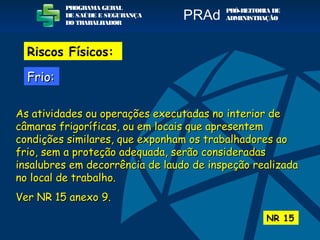 As atividades ou operações executadas no interior deAs atividades ou operações executadas no interior de
câmaras frigoríficas, ou em locais que apresentemcâmaras frigoríficas, ou em locais que apresentem
condições similares, que exponham os trabalhadores aocondições similares, que exponham os trabalhadores ao
frio, sem a proteção adequada, serão consideradasfrio, sem a proteção adequada, serão consideradas
insalubres em decorrência de laudo de inspeção realizadainsalubres em decorrência de laudo de inspeção realizada
no local de trabalho.no local de trabalho.
Ver NR 15 anexo 9.Ver NR 15 anexo 9.
NR 15
PROGRAMA GERAL
DE SAÚDE E SEGURANÇA
DO TRABALHADOR
PRÓ-REITORIA DE
ADMINISTRAÇÃOPRAd
Riscos Físicos:
Frio:Frio:
 