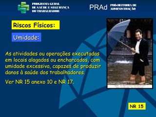 As atividades ou operações executadasAs atividades ou operações executadas
em locais alagados ou encharcados, comem locais alagados ou encharcados, com
umidade excessiva, capazes de produzirumidade excessiva, capazes de produzir
danos à saúde dos trabalhadores.danos à saúde dos trabalhadores.
Ver NR 15 anexo 10 e NR 17.Ver NR 15 anexo 10 e NR 17.
NR 15
PROGRAMA GERAL
DE SAÚDE E SEGURANÇA
DO TRABALHADOR
PRÓ-REITORIA DE
ADMINISTRAÇÃOPRAd
Riscos Físicos:
Umidade:Umidade:
 