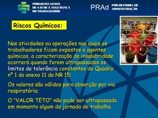 PROGRAMA GERAL
DE SAÚDE E SEGURANÇA
DO TRABALHADOR
PRÓ-REITORIA DE
ADMINISTRAÇÃOPRAd
Riscos Químicos:
Nas atividades ou operações nas quais osNas atividades ou operações nas quais os
trabalhadores ficam expostos a agentestrabalhadores ficam expostos a agentes
químicos, a caracterização de insalubridadequímicos, a caracterização de insalubridade
ocorrerá quando forem ultrapassados osocorrerá quando forem ultrapassados os
limites de tolerâncialimites de tolerância constantes do Quadroconstantes do Quadro
nº 1 do anexo 11 da NR 15;nº 1 do anexo 11 da NR 15;
Os valores são válidos para absorção por viaOs valores são válidos para absorção por via
respiratória;respiratória;
O "VALOR TETO" não pode ser ultrapassadoO "VALOR TETO" não pode ser ultrapassado
em momento algum da jornada de trabalho.em momento algum da jornada de trabalho.
 