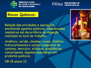Relação das atividades e operações
envolvendo agentes químicos, consideradas,
insalubres em decorrência de inspeção
realizada no local de trabalho.
Arsênico, carvão, chumbo, cromo, fósforo,
hidrocarbonetos e outros compostos de
carbono, mercúrio, silicatos, substâncias
cancerígenas, algumas operações com
produtos químicos.
NR 15 anexo 13.
PROGRAMA GERAL
DE SAÚDE E SEGURANÇA
DO TRABALHADOR
PRÓ-REITORIA DE
ADMINISTRAÇÃOPRAd
Riscos Químicos:
 