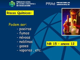Podem ser:Podem ser:
- poeiras- poeiras
- fumos- fumos
- névoas- névoas
-- neblinasneblinas
- gases- gases
- vapores- vapores , etc., etc.
NR 15 – anexo 12
PROGRAMA GERAL
DE SAÚDE E SEGURANÇA
DO TRABALHADOR
PRÓ-REITORIA DE
ADMINISTRAÇÃOPRAd
Riscos Químicos:
 