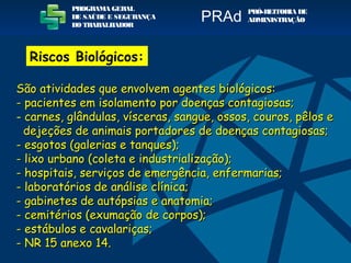 São atividades que envolvem agentes biológicos:São atividades que envolvem agentes biológicos:
- pacientes em isolamento por doenças contagiosas;- pacientes em isolamento por doenças contagiosas;
- carnes, glândulas, vísceras, sangue, ossos, couros, pêlos ecarnes, glândulas, vísceras, sangue, ossos, couros, pêlos e
dejeções de animais portadores de doenças contagiosas;dejeções de animais portadores de doenças contagiosas;
- esgotos (galerias e tanques);- esgotos (galerias e tanques);
- lixo urbano (coleta e industrialização);- lixo urbano (coleta e industrialização);
- hospitais, serviços de emergência, enfermarias;- hospitais, serviços de emergência, enfermarias;
- laboratórios de análise clínica;- laboratórios de análise clínica;
- gabinetes de autópsias e anatomia;- gabinetes de autópsias e anatomia;
- cemitérios (exumação de corpos);- cemitérios (exumação de corpos);
- estábulos e cavalariças;- estábulos e cavalariças;
- NR 15 anexo 14.- NR 15 anexo 14.
PROGRAMA GERAL
DE SAÚDE E SEGURANÇA
DO TRABALHADOR
PRÓ-REITORIA DE
ADMINISTRAÇÃOPRAd
Riscos Biológicos:
 