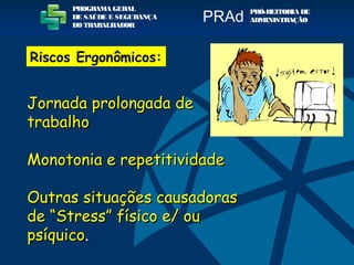 Jornada prolongada deJornada prolongada de
trabalhotrabalho
Monotonia e repetitividadeMonotonia e repetitividade
Outras situações causadorasOutras situações causadoras
de “Stress” físico e/ oude “Stress” físico e/ ou
psíquicopsíquico..
PROGRAMA GERAL
DE SAÚDE E SEGURANÇA
DO TRABALHADOR
PRÓ-REITORIA DE
ADMINISTRAÇÃOPRAd
Riscos Ergonômicos:
 
