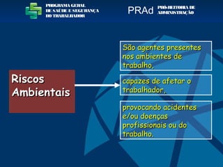 RiscosRiscos
AmbientaisAmbientais
São agentes presentesSão agentes presentes
nos ambientes denos ambientes de
trabalho,trabalho,
capazes de afetar ocapazes de afetar o
trabalhador,trabalhador,
provocando acidentesprovocando acidentes
e/ou doençase/ou doenças
profissionais ou doprofissionais ou do
trabalho.trabalho.
PROGRAMA GERAL
DE SAÚDE E SEGURANÇA
DO TRABALHADOR
PRÓ-REITORIA DE
ADMINISTRAÇÃOPRAd
 
