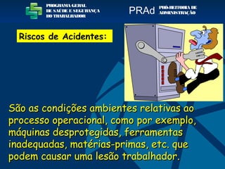 São as condições ambientes relativas aoSão as condições ambientes relativas ao
processo operacional, como por exemplo,processo operacional, como por exemplo,
máquinas desprotegidas, ferramentasmáquinas desprotegidas, ferramentas
inadequadas, matérias-primas, etc. queinadequadas, matérias-primas, etc. que
podem causar uma lesão trabalhador.podem causar uma lesão trabalhador.
PROGRAMA GERAL
DE SAÚDE E SEGURANÇA
DO TRABALHADOR
PRÓ-REITORIA DE
ADMINISTRAÇÃOPRAd
Riscos de Acidentes:
 