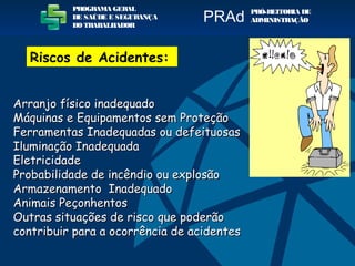 Arranjo físico inadequadoArranjo físico inadequado
Máquinas e Equipamentos sem ProteçãoMáquinas e Equipamentos sem Proteção
Ferramentas Inadequadas ou defeituosasFerramentas Inadequadas ou defeituosas
Iluminação InadequadaIluminação Inadequada
EletricidadeEletricidade
Probabilidade de incêndio ou explosãoProbabilidade de incêndio ou explosão
Armazenamento InadequadoArmazenamento Inadequado
Animais PeçonhentosAnimais Peçonhentos
Outras situações de risco que poderãoOutras situações de risco que poderão
contribuir para a ocorrência de acidentescontribuir para a ocorrência de acidentes
PROGRAMA GERAL
DE SAÚDE E SEGURANÇA
DO TRABALHADOR
PRÓ-REITORIA DE
ADMINISTRAÇÃOPRAd
Riscos de Acidentes:
 
