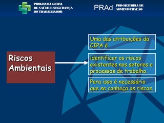 RiscosRiscos
AmbientaisAmbientais
Uma das atribuições daUma das atribuições da
CIPA éCIPA é
identificar os riscosidentificar os riscos
existentes nos setores eexistentes nos setores e
processos de trabalho.processos de trabalho.
Para isso é necessárioPara isso é necessário
que se conheça os riscos.que se conheça os riscos.
PROGRAMA GERAL
DE SAÚDE E SEGURANÇA
DO TRABALHADOR
PRÓ-REITORIA DE
ADMINISTRAÇÃOPRAd
 