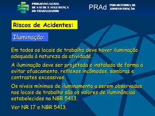 Em todos os locais de trabalho deve haver iluminaçãoEm todos os locais de trabalho deve haver iluminação
adequada à natureza da atividade.adequada à natureza da atividade.
A iluminação deve ser projetada e instalada de forma aA iluminação deve ser projetada e instalada de forma a
evitar ofuscamento, reflexos incômodos, sombras eevitar ofuscamento, reflexos incômodos, sombras e
contrastes excessivos.contrastes excessivos.
Os níveis mínimos de iluminamento a serem observadosOs níveis mínimos de iluminamento a serem observados
nos locais de trabalho são os valores de iluminânciasnos locais de trabalho são os valores de iluminâncias
estabelecidos na NBR 5413.estabelecidos na NBR 5413.
Ver NR 17 e NBR 5413.Ver NR 17 e NBR 5413.
PROGRAMA GERAL
DE SAÚDE E SEGURANÇA
DO TRABALHADOR
PRÓ-REITORIA DE
ADMINISTRAÇÃOPRAd
Riscos de Acidentes:
Iluminação:Iluminação:
 