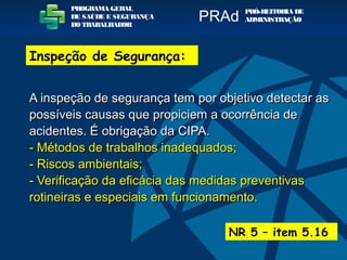 A inspeção de segurança tem por objetivo detectar asA inspeção de segurança tem por objetivo detectar as
possíveis causas que propiciem a ocorrência depossíveis causas que propiciem a ocorrência de
acidentes. É obrigação da CIPA.acidentes. É obrigação da CIPA.
- Métodos de trabalhos inadequados;- Métodos de trabalhos inadequados;
- Riscos ambientais;- Riscos ambientais;
- Verificação da eficácia das medidas preventivas- Verificação da eficácia das medidas preventivas
rotineiras e especiais em funcionamento.rotineiras e especiais em funcionamento.
NR 5 – item 5.16
PROGRAMA GERAL
DE SAÚDE E SEGURANÇA
DO TRABALHADOR
PRÓ-REITORIA DE
ADMINISTRAÇÃOPRAd
Inspeção de Segurança:
 