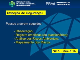 Passos a serem seguidos:Passos a serem seguidos:
- Observação;- Observação;
- Registro em fichas (ou questionários);- Registro em fichas (ou questionários);
- Análise dos Riscos Ambientais;- Análise dos Riscos Ambientais;
- Mapeamento dos Riscos.- Mapeamento dos Riscos.
NR 5 – item 5.16
PROGRAMA GERAL
DE SAÚDE E SEGURANÇA
DO TRABALHADOR
PRÓ-REITORIA DE
ADMINISTRAÇÃOPRAd
Inspeção de Segurança:
 