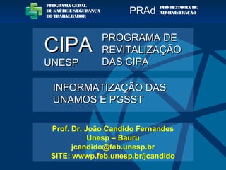 PROGRAMA GERAL
DE SAÚDE E SEGURANÇA
DO TRABALHADOR
PRÓ-REITORIA DE
ADMINISTRAÇÃOPRAd
INFORMATIZAÇÃO DASINFORMATIZAÇÃO DAS
UNAMOS E PGSSTUNAMOS E PGSST
PROGRAMA DEPROGRAMA DE
REVITALIZAÇÃOREVITALIZAÇÃO
DAS CIPADAS CIPA
CIPACIPA
UNESPUNESP
Prof. Dr. João Candido Fernandes
Unesp – Bauru
jcandido@feb.unesp.br
SITE: wwwp.feb.unesp.br/jcandido
 
