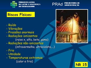 Riscos Físicos:
NR 15
PROGRAMA GERAL
DE SAÚDE E SEGURANÇA
DO TRABALHADOR
PRÓ-REITORIA DE
ADMINISTRAÇÃOPRAd
- Ruído- Ruído
- Vibrações- Vibrações
- Pressões anormais- Pressões anormais
- Radiações ionizantesRadiações ionizantes
(raios x, alfa, beta, gama)(raios x, alfa, beta, gama)
- Radiações não-ionizantesRadiações não-ionizantes
(infravermelha, ultravioleta,...)(infravermelha, ultravioleta,...)
- Frio- Frio
- Umidade- Umidade
- Temperaturas extremasTemperaturas extremas
(calor e frio)(calor e frio)
 