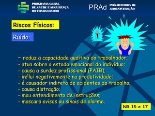 -- reduz a capacidade auditiva do trabalhador;reduz a capacidade auditiva do trabalhador;
- atua sobre o estado emocional do indivíduo;- atua sobre o estado emocional do indivíduo;
- causa a surdez profissional (PAIR);- causa a surdez profissional (PAIR);
- influi negativamente na produtividade;- influi negativamente na produtividade;
- é causador indireto de acidentes do trabalho;- é causador indireto de acidentes do trabalho;
- causa distração;- causa distração;
- mau entendimento de instruções;- mau entendimento de instruções;
- mascara avisos ou sinais de alarme.- mascara avisos ou sinais de alarme.
RuídoRuído::
NR 15 e 17
PROGRAMA GERAL
DE SAÚDE E SEGURANÇA
DO TRABALHADOR
PRÓ-REITORIA DE
ADMINISTRAÇÃOPRAd
Riscos Físicos:
 