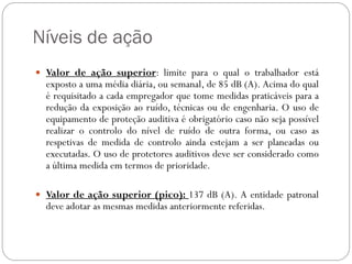 Níveis de ação
 Valor de ação superior: limite para o qual o trabalhador está
  exposto a uma média diária, ou semanal, de 85 dB (A). Acima do qual
  é requisitado a cada empregador que tome medidas praticáveis para a
  redução da exposição ao ruído, técnicas ou de engenharia. O uso de
  equipamento de proteção auditiva é obrigatório caso não seja possível
  realizar o controlo do nível de ruído de outra forma, ou caso as
  respetivas de medida de controlo ainda estejam a ser planeadas ou
  executadas. O uso de protetores auditivos deve ser considerado como
  a última medida em termos de prioridade.

 Valor de ação superior (pico): 137 dB (A). A entidade patronal
  deve adotar as mesmas medidas anteriormente referidas.
 
