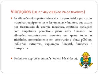 Vibrações (DL n.º 46/2006 de 24 de fevereiro)
 As vibrações são agentes físicos nocivos produzidos por certas
  máquinas, equipamentos e ferramentas vibrantes, que atuam
  por transmissão de energia mecânica, emitindo oscilações
  com amplitudes percetíveis pelos seres humanos. As
  vibrações encontram-se presentes em quase todas as
  atividades, nomeadamente em construção e obras públicas,
  indústrias extrativas, exploração florestal, fundições e
  transportes.

 Podem ser expressas em m/s2 ou em Hz (Hertz).
 