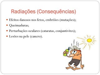 Radiações (Consequências)
 Efeitos danosos nos fetos, embriões (mutações);
 Queimaduras;
 Perturbações oculares (cataratas, conjuntivites);
 Lesões na pele (cancro).
 