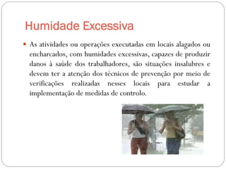 Humidade Excessiva
 As atividades ou operações executadas em locais alagados ou
  encharcados, com humidades excessivas, capazes de produzir
  danos à saúde dos trabalhadores, são situações insalubres e
  devem ter a atenção dos técnicos de prevenção por meio de
  verificações realizadas nesses locais para estudar a
  implementação de medidas de controlo.
 
