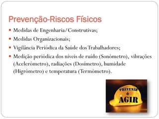Prevenção-Riscos Físicos
 Medidas de Engenharia/Construtivas;
 Medidas Organizacionais;
 Vigilância Periódica da Saúde dos Trabalhadores;
 Medição periódica dos níveis de ruído (Sonómetro), vibrações
  (Acelerómetro), radiações (Dosímetro), humidade
  (Higrómetro) e temperatura (Termómetro).
 