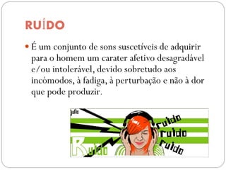 RUÍDO
 É um conjunto de sons suscetíveis de adquirir
 para o homem um carater afetivo desagradável
 e/ou intolerável, devido sobretudo aos
 incómodos, à fadiga, à perturbação e não à dor
 que pode produzir.
 