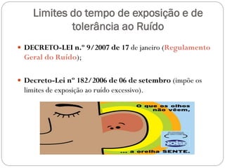 Limites do tempo de exposição e de
            tolerância ao Ruído
 DECRETO-LEI n.º 9/2007 de 17 de janeiro (Regulamento
 Geral do Ruído);

 Decreto-Lei nº 182/2006 de 06 de setembro (impõe os
 limites de exposição ao ruído excessivo).
 
