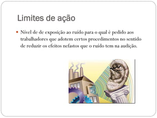 Limites de ação
 Nível de de exposição ao ruído para o qual é pedido aos
  trabalhadores que adotem certos procedimentos no sentido
  de reduzir os efeitos nefastos que o ruído tem na audição.
 