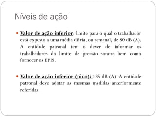 Níveis de ação
 Valor de ação inferior: limite para o qual o trabalhador
  está exposto a uma média diária, ou semanal, de 80 dB (A).
  A entidade patronal tem o dever de informar os
  trabalhadores do limite de pressão sonora bem como
  fornecer os EPIS.

 Valor de ação inferior (pico): 135 dB (A). A entidade
  patronal deve adotar as mesmas medidas anteriormente
  referidas.
 