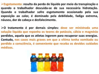 Esgotamento: resulta da perda de líquido por meio da transpiração e
quando o trabalhador descuida-se de sua necessária hidratação.
Quando o trabalhador sofre esgotamento ocasionado pela sua
exposição ao calor, é dominado pela debilidade, fadiga extrema,
náusea, dor de cabeça e desfalecimento.
O tratamento é por demais simples: deve ser ministrada uma
solução líquida que reponha os teores de potássio, cálcio e magnésio
perdidos, aquela que os atletas ingerem para recuperar suas energias.
Contudo, nos casos mais graves em que a vítima tenha vomitado ou
perdido a consciência, é conveniente que receba os devidos cuidados
médicos.
 