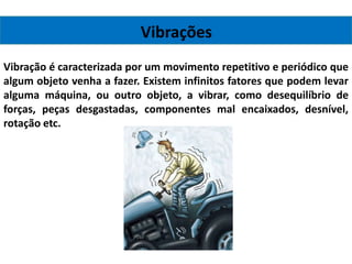 Vibrações
Vibração é caracterizada por um movimento repetitivo e periódico que
algum objeto venha a fazer. Existem infinitos fatores que podem levar
alguma máquina, ou outro objeto, a vibrar, como desequilíbrio de
forças, peças desgastadas, componentes mal encaixados, desnível,
rotação etc.
 