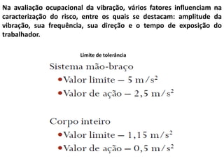 Na avaliação ocupacional da vibração, vários fatores influenciam na
caracterização do risco, entre os quais se destacam: amplitude da
vibração, sua frequência, sua direção e o tempo de exposição do
trabalhador.
Limite de tolerância
 