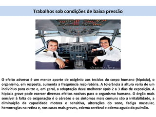 Trabalhos sob condições de baixa pressão
O efeito adverso é um menor aporte de oxigênio aos tecidos do corpo humano (hipóxia), o
organismo, em resposta, aumenta a frequência respiratória. A tolerância à altura varia de um
indivíduo para outro e, em geral, a adaptação deve melhorar após 2 a 3 dias de exposição. A
hipóxia grave pode exercer diversos efeitos nocivos para o organismo humano. O órgão mais
sensível à falta de oxigenação é o cérebro e os sintomas mais comuns são a irritabilidade, a
diminuição da capacidade motora e sensitiva, alterações do sono, fadiga muscular,
hemorragias na retina e, nos casos mais graves, edema cerebral e edema agudo do pulmão.
 