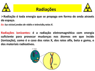 Radiações
Radiação é toda energia que se propaga em forma de onda através
do espaço.
Ex: luz visível,ondas de rádio e televisão,raios X.
Radiações ionizantes: é a radiação eletromagnética com energia
suficiente para provocar mudanças nos átomos em que incide
(ionização), como é o caso dos raios X, dos raios alfa, beta e gama, e
dos materiais radioativos.
 
