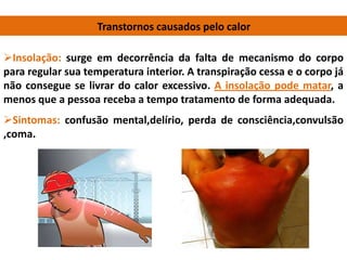 Transtornos causados pelo calor
Insolação: surge em decorrência da falta de mecanismo do corpo
para regular sua temperatura interior. A transpiração cessa e o corpo já
não consegue se livrar do calor excessivo. A insolação pode matar, a
menos que a pessoa receba a tempo tratamento de forma adequada.
Sintomas: confusão mental,delírio, perda de consciência,convulsão
,coma.
 