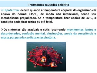 Transtornos causados pelo frio
Hipotermia: ocorre quando a temperatura corporal do organismo cai
abaixo do normal (35°C), de modo não intencional, sendo seu
metabolismo prejudicado. Se a temperatura ficar abaixo de 32°C, a
condição pode ficar crítica ou até fatal.

Os sintomas são graduais e sutis, ocorrendo movimentos lentos e
desordenados, confusão mental, alucinações, perda da consciência e
morte por parada cardíaca e respiratória.

 