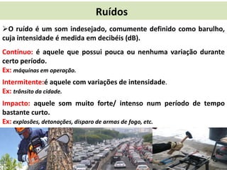 Ruídos
O ruído é um som indesejado, comumente definido como barulho,
cuja intensidade é medida em decibéis (dB).
Contínuo: é aquele que possui pouca ou nenhuma variação durante
certo período.
Ex: máquinas em operação.
Intermitente:é aquele com variações de intensidade.
Ex: trânsito da cidade.
Impacto: aquele som muito forte/ intenso num período de tempo
bastante curto.
Ex: explosões, detonações, disparo de armas de fogo, etc.

 